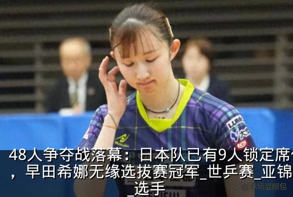 48人争夺战落幕:日本队已有9人锁定席位,早田希娜无缘选拔赛冠军_世乒赛_亚锦赛_选手