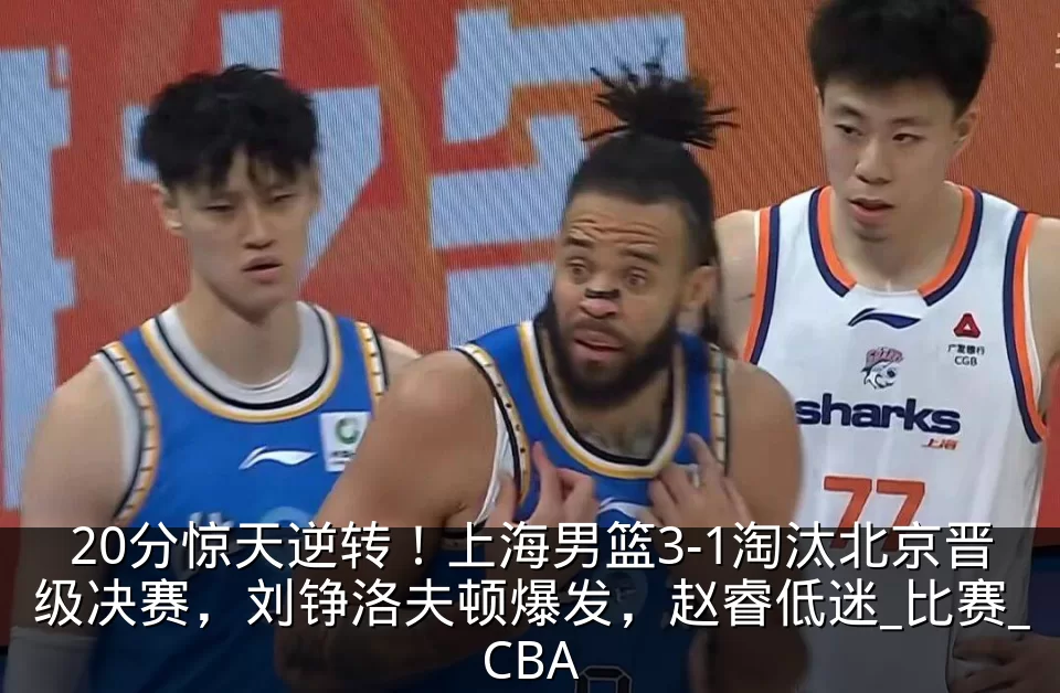 20分惊天逆转!上海男篮3-1淘汰北京晋级决赛,刘铮洛夫顿爆发,赵睿低迷_比赛_CBA