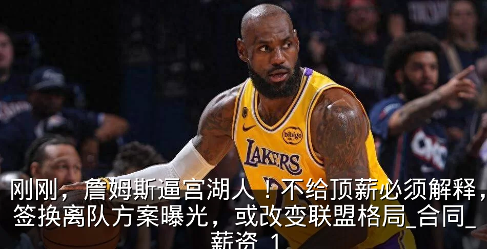 刚刚,詹姆斯逼宫湖人!不给顶薪必须解释,签换离队方案曝光,或改变联盟格局_合同_薪资_1